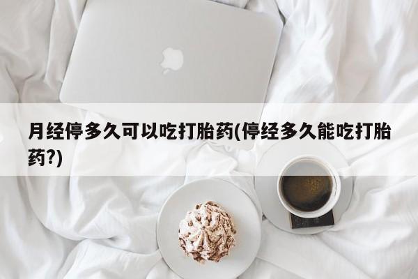 网上卖流产药联系方式，月经停多久可以吃打胎药(停经多久能吃打胎药?)