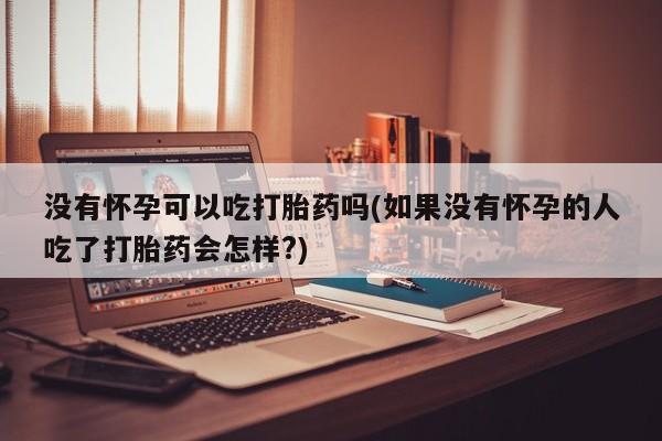 网上卖流产药联系方式，没有怀孕可以吃打胎药吗(如果没有怀孕的人吃了打胎药会怎样?)