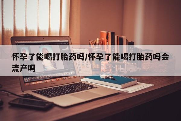 网上卖流产药联系方式，怀孕了能喝打胎药吗/怀孕了能喝打胎药吗会流产吗