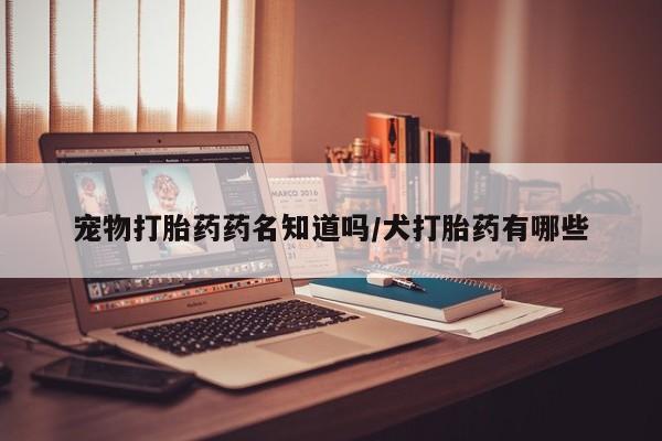 网上卖流产药联系方式，宠物打胎药药名知道吗/犬打胎药有哪些