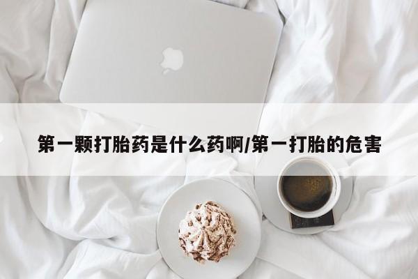 网上卖流产药联系方式，第一颗打胎药是什么药啊/第一打胎的危害