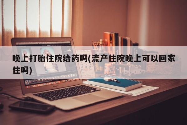网上卖流产药联系方式，晚上打胎住院给药吗(流产住院晚上可以回家住吗)