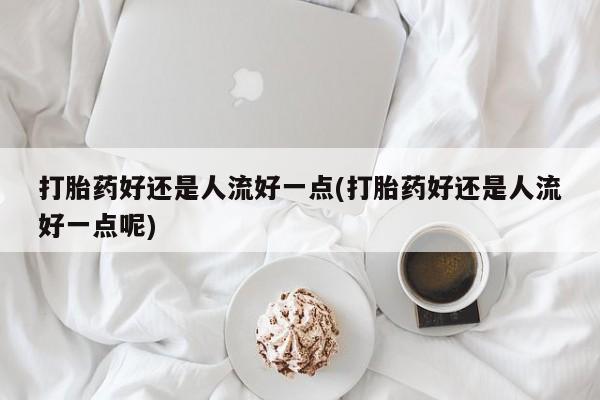 网上卖流产药联系方式，打胎药好还是人流好一点(打胎药好还是人流好一点呢)