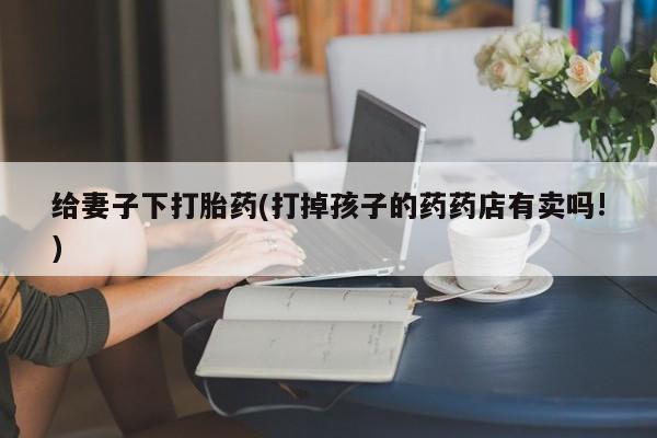 网上卖流产药联系方式，给妻子下打胎药(打掉孩子的药药店有卖吗!)