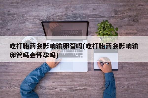 网上卖流产药联系方式，吃打胎药会影响输卵管吗(吃打胎药会影响输卵管吗会怀孕吗)