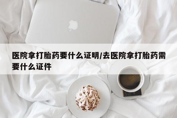 网上卖流产药联系方式，医院拿打胎药要什么证明/去医院拿打胎药需要什么证件