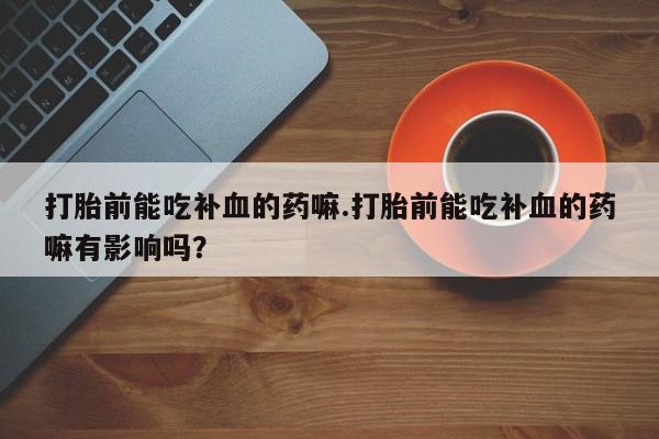 网上卖流产药联系方式，打胎前能吃补血的药嘛.打胎前能吃补血的药嘛有影响吗？