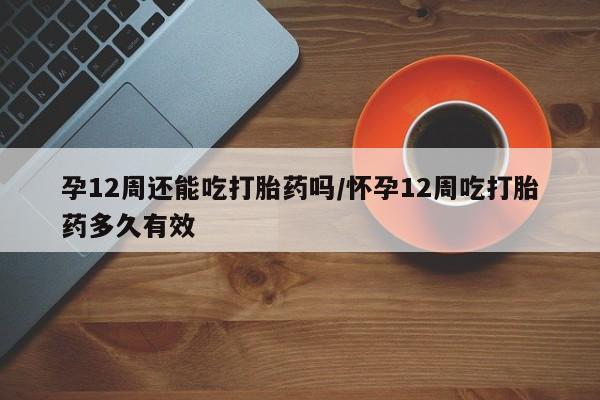 网上卖流产药联系方式，孕12周还能吃打胎药吗/怀孕12周吃打胎药多久有效