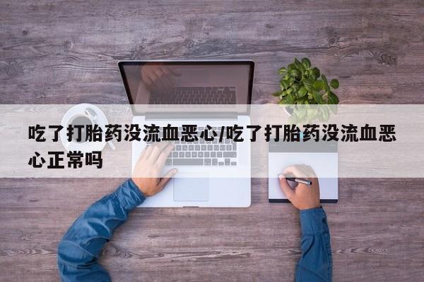 网上卖流产药联系方式，吃了打胎药没流血恶心/吃了打胎药没流血恶心正常吗