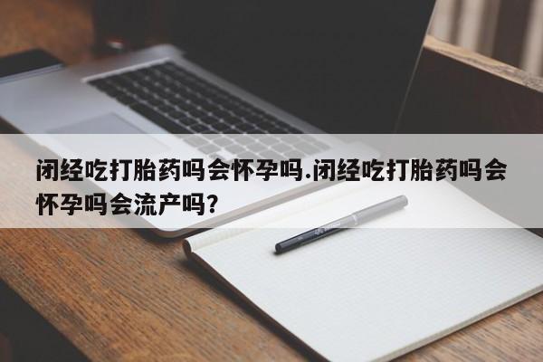 网上卖流产药联系方式，闭经吃打胎药吗会怀孕吗.闭经吃打胎药吗会怀孕吗会流产吗？