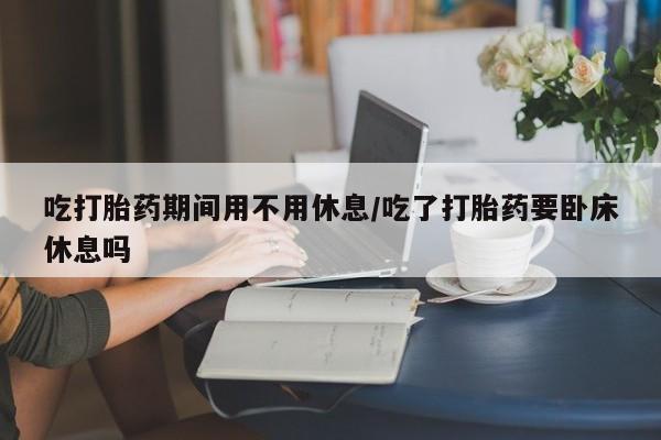 网上卖流产药联系方式，吃打胎药期间用不用休息/吃了打胎药要卧床休息吗