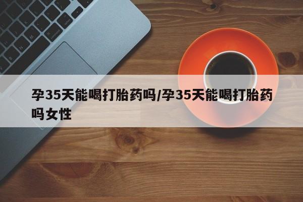 网上卖流产药联系方式，孕35天能喝打胎药吗/孕35天能喝打胎药吗女性
