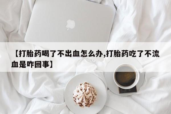 网上卖流产药联系方式，【打胎药喝了不出血怎么办,打胎药吃了不流血是咋回事】