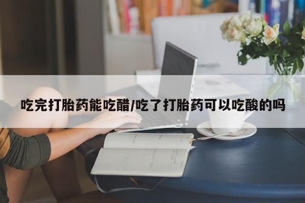 网上卖流产药联系方式，吃完打胎药能吃醋/吃了打胎药可以吃酸的吗