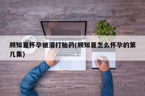 网上卖流产药联系方式，顾知夏怀孕被灌打胎药(顾知夏怎么怀孕的第几集)
