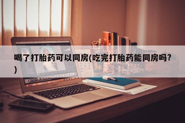 网上卖流产药联系方式，喝了打胎药可以同房(吃完打胎药能同房吗?)