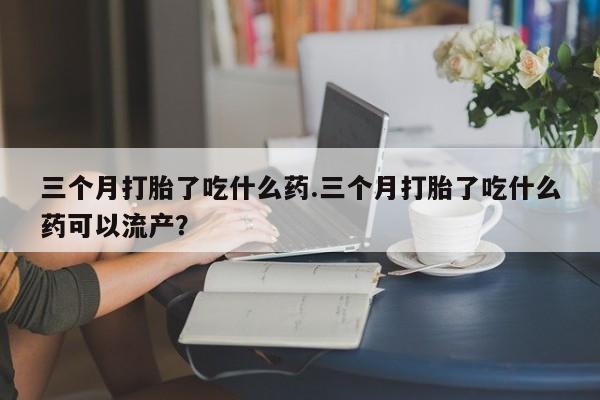 网上卖流产药联系方式，三个月打胎了吃什么药.三个月打胎了吃什么药可以流产？