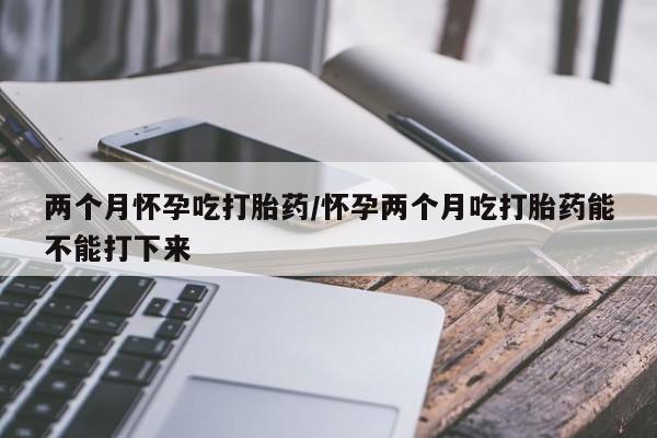 网上卖流产药联系方式，两个月怀孕吃打胎药/怀孕两个月吃打胎药能不能打下来