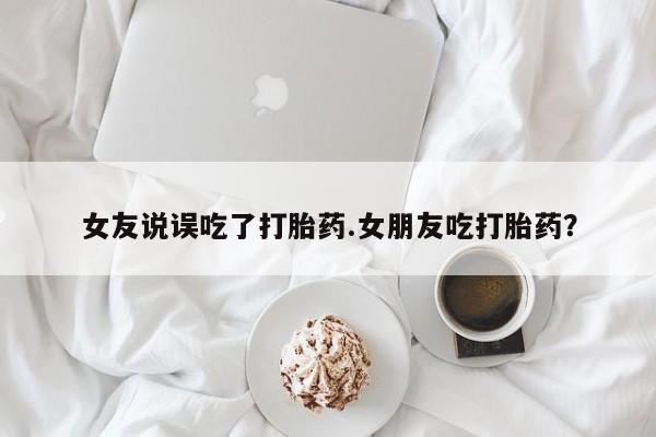 网上卖流产药联系方式，女友说误吃了打胎药.女朋友吃打胎药？