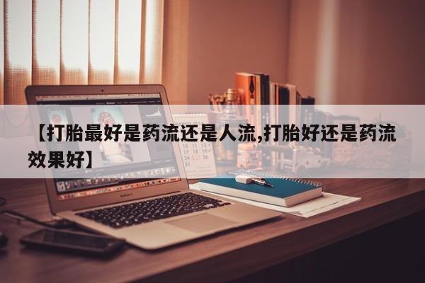 网上卖流产药联系方式，【打胎最好是药流还是人流,打胎好还是药流效果好】