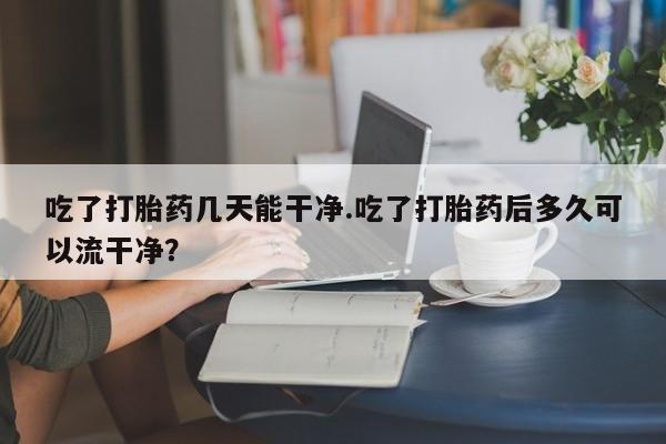 网上卖流产药联系方式，吃了打胎药几天能干净.吃了打胎药后多久可以流干净？