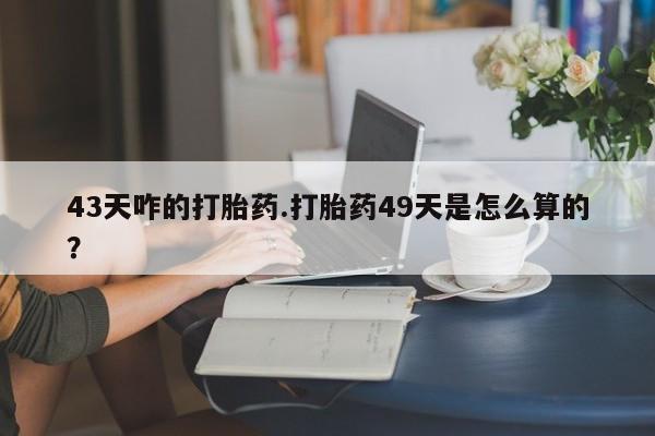 网上卖流产药联系方式，43天咋的打胎药.打胎药49天是怎么算的？