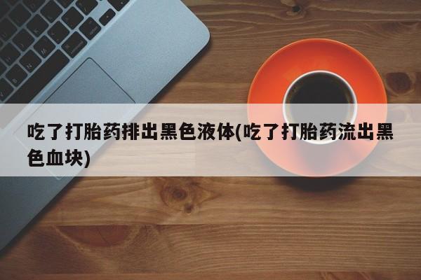 网上卖流产药联系方式，吃了打胎药排出黑色液体(吃了打胎药流出黑色血块)