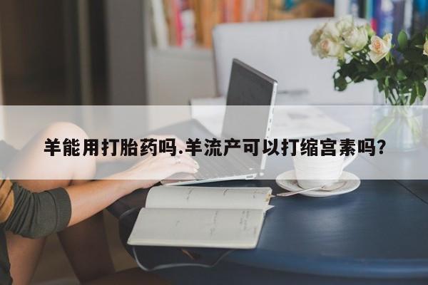 网上卖流产药联系方式，羊能用打胎药吗.羊流产可以打缩宫素吗？