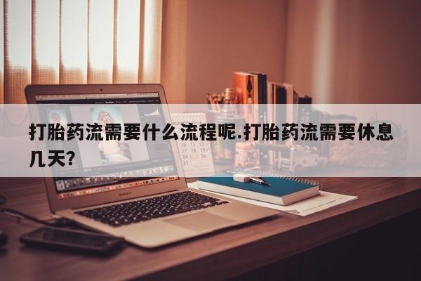 网上卖流产药联系方式，打胎药流需要什么流程呢.打胎药流需要休息几天？