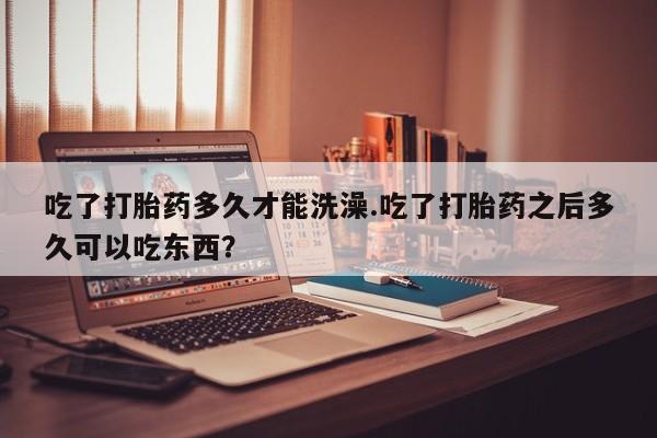 网上卖流产药联系方式，吃了打胎药多久才能洗澡.吃了打胎药之后多久可以吃东西？