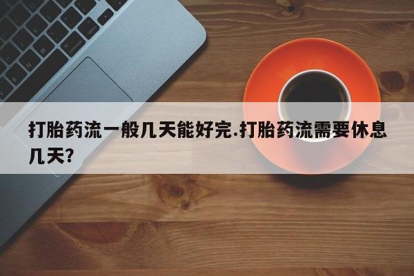 网上卖流产药联系方式，打胎药流一般几天能好完.打胎药流需要休息几天？