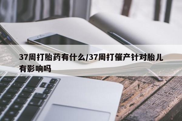 网上卖流产药联系方式，37周打胎药有什么/37周打催产针对胎儿有影响吗