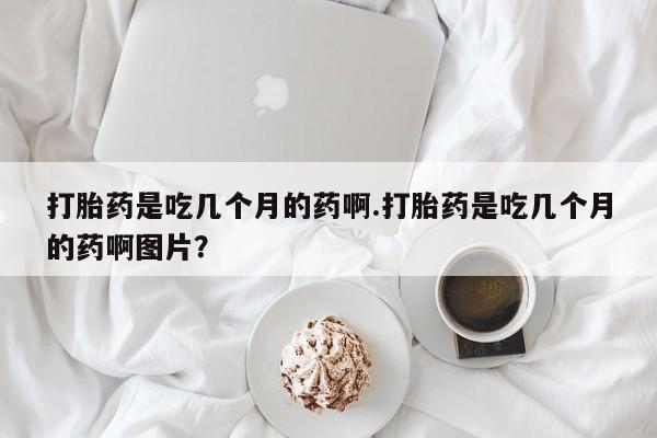 网上卖流产药联系方式，打胎药是吃几个月的药啊.打胎药是吃几个月的药啊图片？