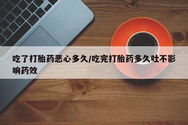 网上卖流产药联系方式，吃了打胎药恶心多久/吃完打胎药多久吐不影响药效