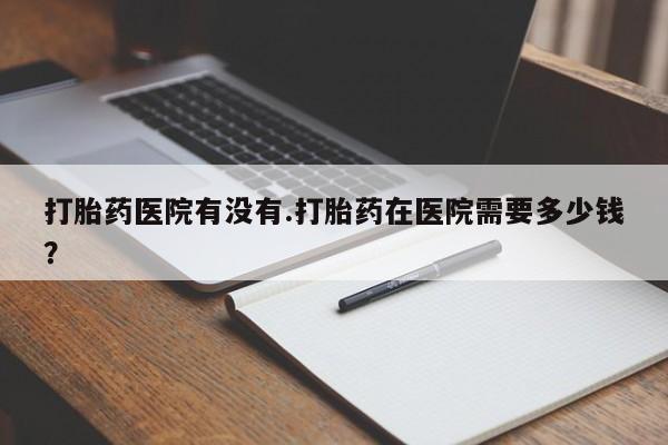 网上卖流产药联系方式，打胎药医院有没有.打胎药在医院需要多少钱？