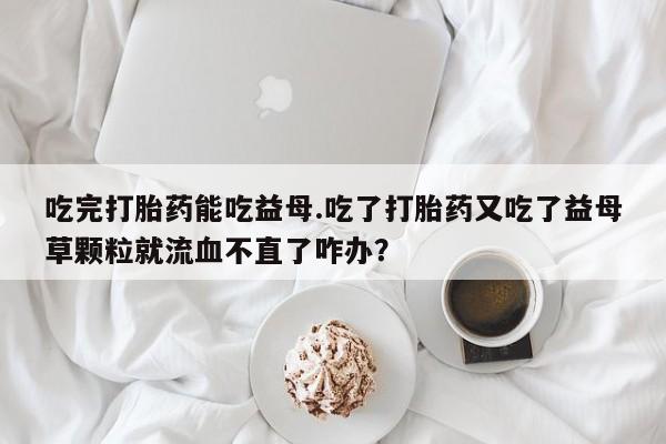网上卖流产药联系方式，吃完打胎药能吃益母.吃了打胎药又吃了益母草颗粒就流血不直了咋办？