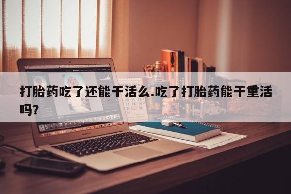 网上卖流产药联系方式，打胎药吃了还能干活么.吃了打胎药能干重活吗？
