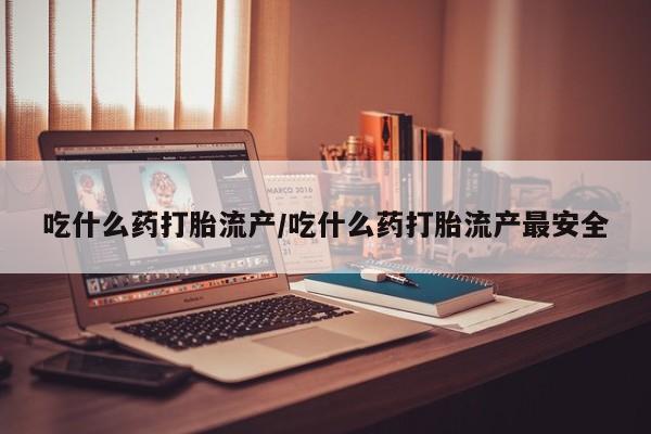 网上卖流产药联系方式，吃什么药打胎流产/吃什么药打胎流产最安全