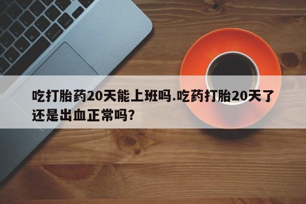 网上卖流产药联系方式，吃打胎药20天能上班吗.吃药打胎20天了还是出血正常吗？