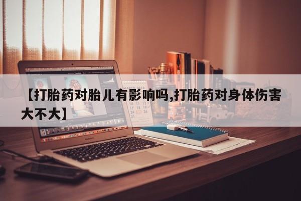 网上卖流产药联系方式，【打胎药对胎儿有影响吗,打胎药对身体伤害大不大】