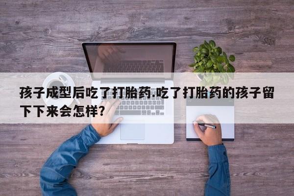 网上卖流产药联系方式，孩子成型后吃了打胎药.吃了打胎药的孩子留下下来会怎样？