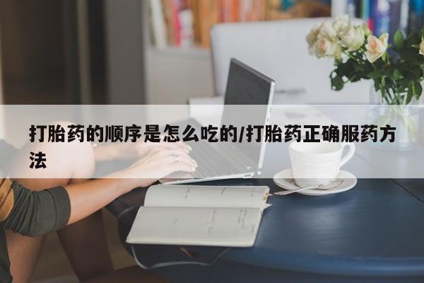 网上卖流产药联系方式，打胎药的顺序是怎么吃的/打胎药正确服药方法