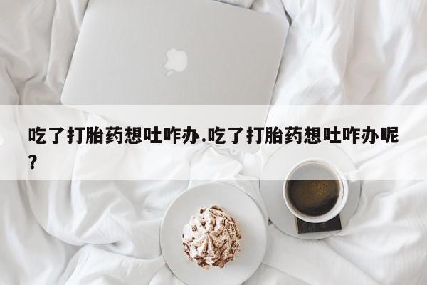 网上卖流产药联系方式，吃了打胎药想吐咋办.吃了打胎药想吐咋办呢？