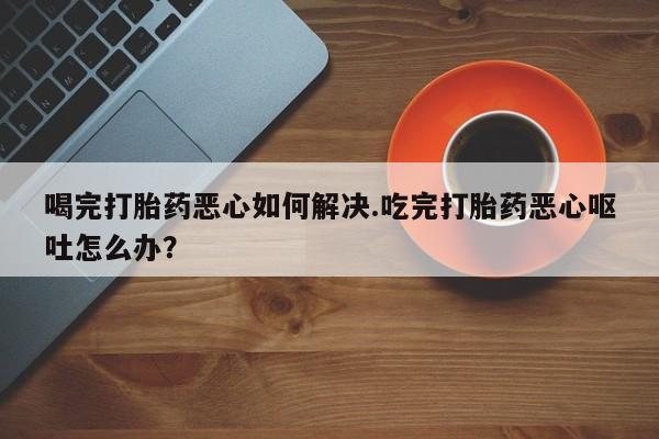 网上卖流产药联系方式，喝完打胎药恶心如何解决.吃完打胎药恶心呕吐怎么办？
