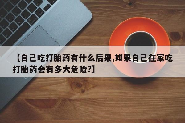 网上卖流产药联系方式，【自己吃打胎药有什么后果,如果自己在家吃打胎药会有多大危险?】