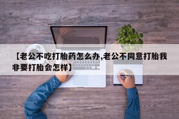 网上卖流产药联系方式，【老公不吃打胎药怎么办,老公不同意打胎我非要打胎会怎样】