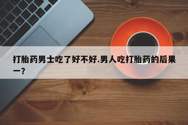 网上卖流产药联系方式，打胎药男士吃了好不好.男人吃打胎药的后果一？
