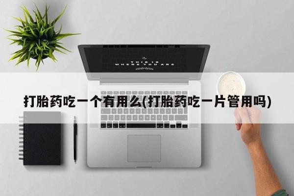 网上卖流产药联系方式，打胎药吃一个有用么(打胎药吃一片管用吗)