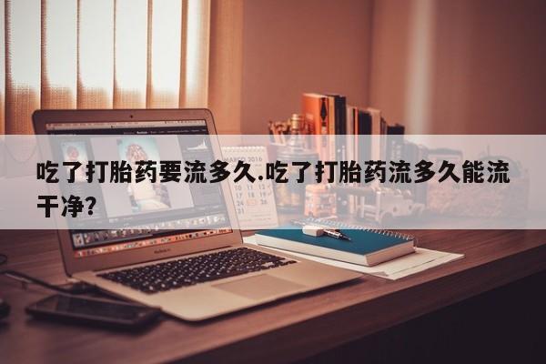 网上卖流产药联系方式，吃了打胎药要流多久.吃了打胎药流多久能流干净？