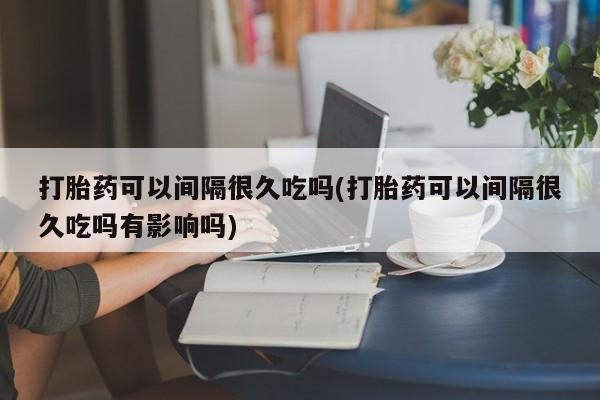 网上卖流产药联系方式，打胎药可以间隔很久吃吗(打胎药可以间隔很久吃吗有影响吗)
